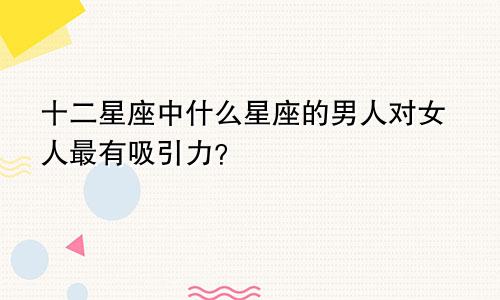 十二星座中什么星座的男人对女人最有吸引力？
