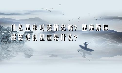 什么星座对感情忠诚?星座解读最忠诚的星座是什么?