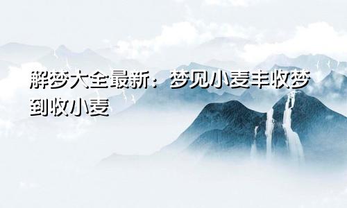 解梦大全最新:梦见小麦丰收梦到收小麦