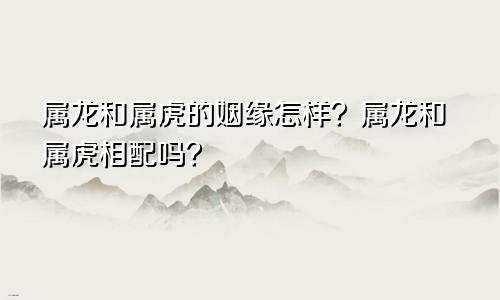 属龙和属虎的姻缘怎样？属龙和属虎相配吗？