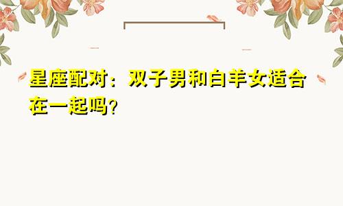 星座配对：双子男和白羊女适合在一起吗？