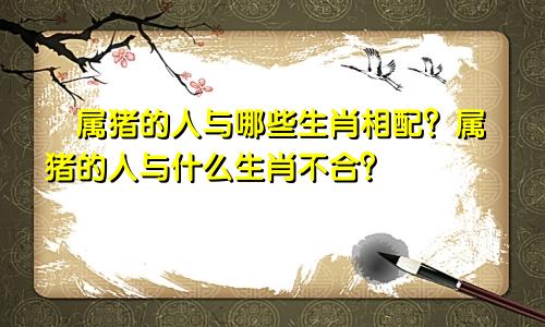 ​属猪的人与哪些生肖相配？属猪的人与什么生肖不合？
