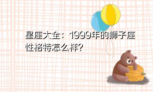 星座大全:1999年的狮子座性格特怎么样?