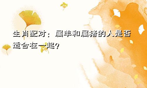 生肖配对：属羊和属猪的人是否适合在一起？