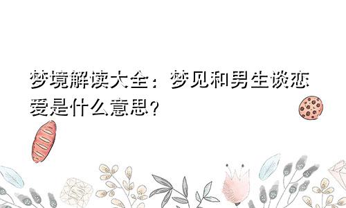 梦境解读大全:梦见和男生谈恋爱是什么意思?