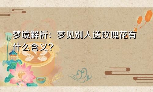 梦境解析:梦见别人送玫瑰花有什么含义?