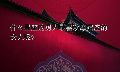 什么星座的男人最喜欢摩羯座的女人呢？