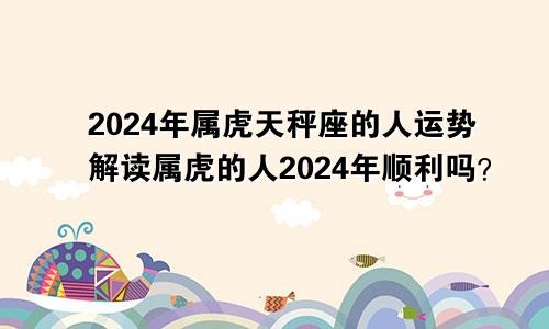 2024年属虎天秤座的人运势解读属虎的人2024年顺利吗？