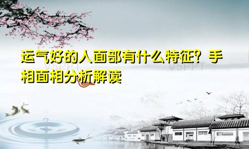运气好的人面部有什么特征?手相面相分析解读