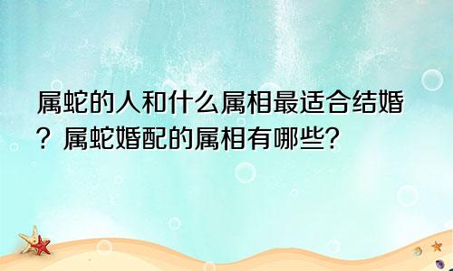 属蛇的人和什么属相最适合结婚？属蛇婚配的属相有哪些？