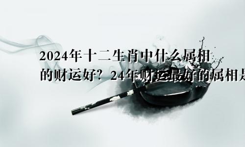 2024年十二生肖中什么属相的财运好？24年财运最好的属相是什么？