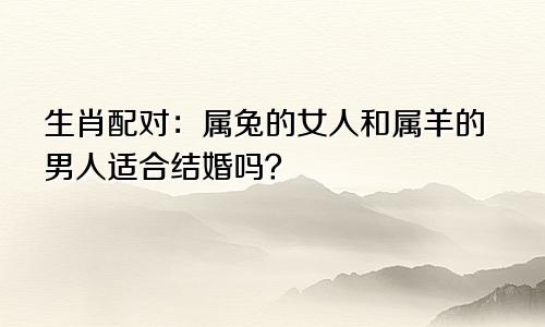 生肖配对：属兔的女人和属羊的男人适合结婚吗？