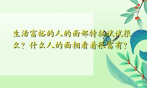 生活富裕的人的面部特征试试很么?什么人的面相看着很富有?