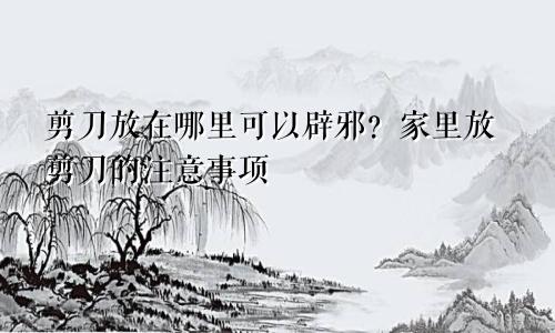 剪刀放在哪里可以辟邪？家里放剪刀的注意事项
