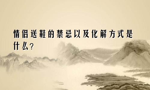 情侣送鞋的禁忌以及化解方式是什么？