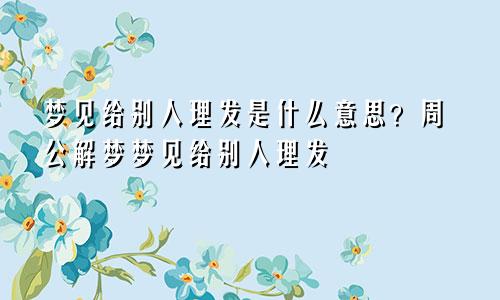 梦见给别人理发是什么意思？周公解梦梦见给别人理发