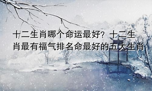 十二生肖哪个命运最好？十二生肖最有福气排名命最好的五大生肖