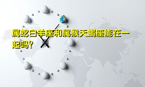 属蛇白羊座和属猴天蝎座能在一起吗？