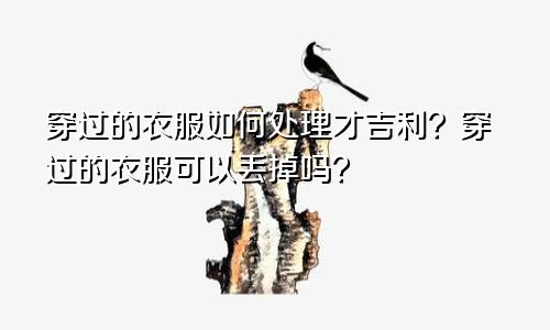 穿过的衣服如何处理才吉利?穿过的衣服可以丢掉吗?