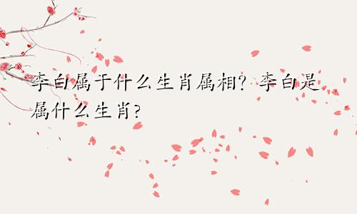 李白属于什么生肖属相？李白是属什么生肖?