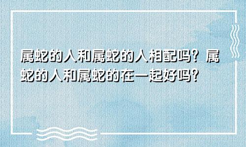 属蛇的人和属蛇的人相配吗？属蛇的人和属蛇的在一起好吗？