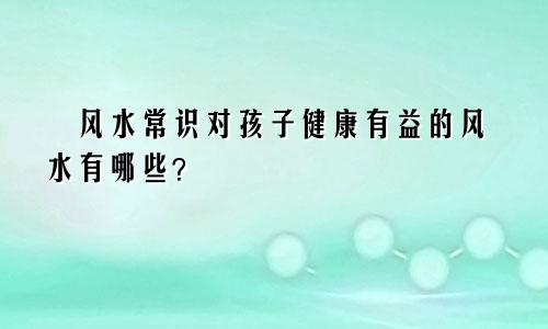风水常识对孩子健康有益的风水有哪些?