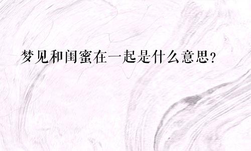 梦见和闺蜜在一起是什么意思?