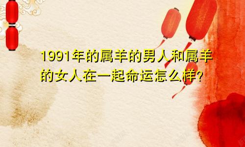 1991年的属羊的男人和属羊的女人在一起命运怎么样？