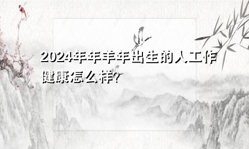 2024年年羊年出生的人工作健康怎么样？