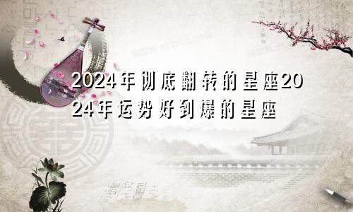 2024年彻底翻转的星座2024年运势好到爆的星座