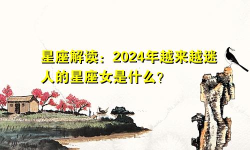 星座解读:2024年越来越迷人的星座女是什么?