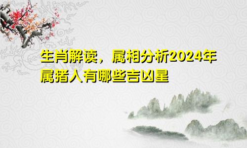 生肖解读，属相分析2024年属猪人有哪些吉凶星