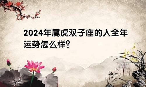 2024年属虎双子座的人全年运势怎么样？