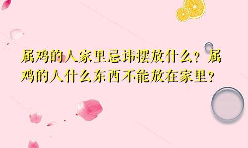 属鸡的人家里忌讳摆放什么？属鸡的人什么东西不能放在家里？