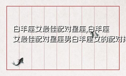 白羊座女最佳配对星座,白羊座女最佳配对星座男白羊座女的配对排行