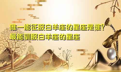 唯一能征服白羊座的星座是谁?最能驯服白羊座的星座