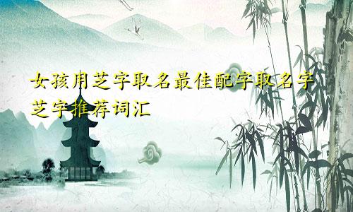 女孩用芝字取名最佳配字取名字芝字推荐词汇