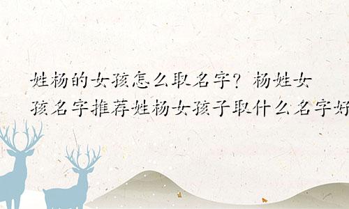 姓杨的女孩怎么取名字？杨姓女孩名字推荐姓杨女孩子取什么名字好听有内涵