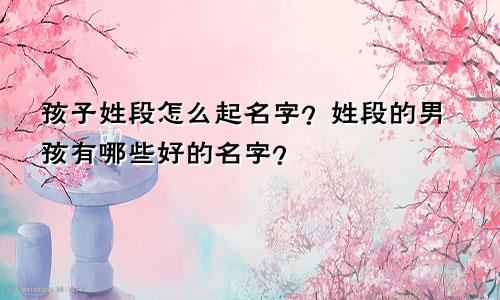 孩子姓段怎么起名字?姓段的男孩有哪些好的名字?