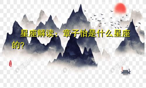 ​星座解读：章子怡是什么星座的？