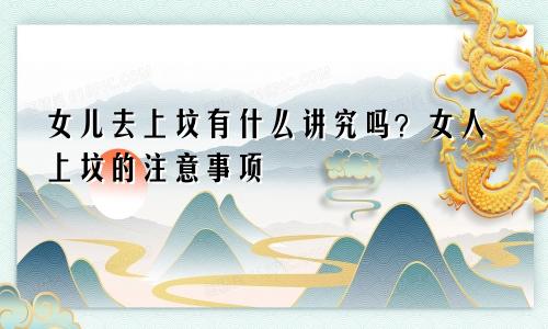 女儿去上坟有什么讲究吗？女人上坟的注意事项