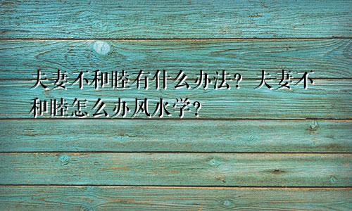 夫妻不和睦有什么办法？夫妻不和睦怎么办风水学？