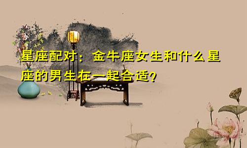 星座配对:金牛座女生和什么星座的男生在一起合适?