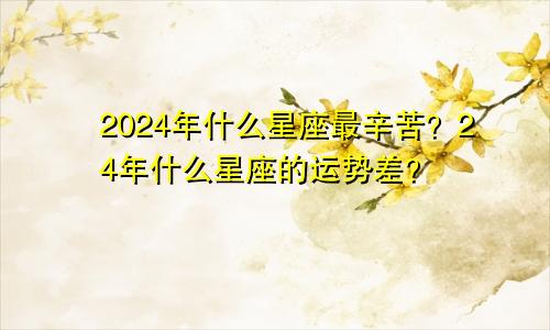 2024年什么星座最辛苦?24年什么星座的运势差?
