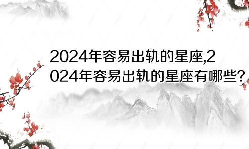 2024年容易出轨的星座,2024年容易出轨的星座有哪些？