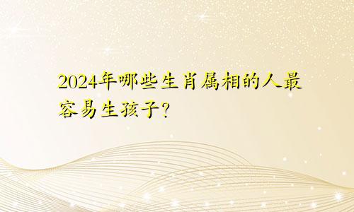 2024年哪些生肖属相的人最容易生孩子？