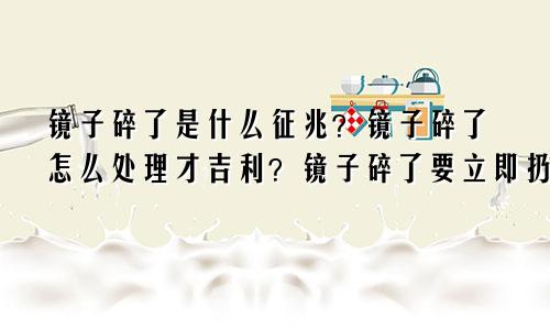 镜子碎了是什么征兆?镜子碎了怎么处理才吉利?镜子碎了要立即扔掉吗?