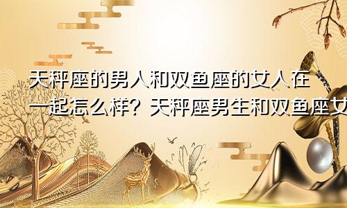 天秤座的男人和双鱼座的女人在一起怎么样?天秤座男生和双鱼座女生配对指数