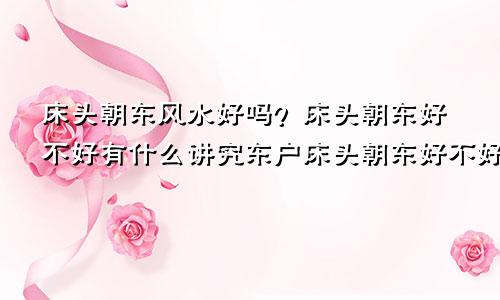 床头朝东风水好吗?床头朝东好不好有什么讲究东户床头朝东好不好