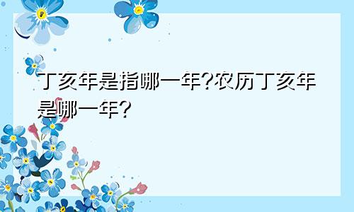 丁亥年是指哪一年?农历丁亥年是哪一年?